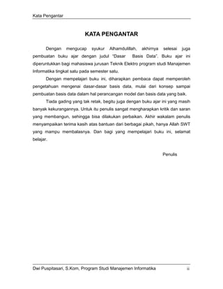 Kata Pengantar



                          KATA PENGANTAR

       Dengan    mengucap     syukur   Alhamdulillah,   akhirnya   selesai   juga
pembuatan buku ajar dengan judul “Dasar           Basis Data”. Buku ajar ini
diperuntukkan bagi mahasiswa jurusan Teknik Elektro program studi Manajemen
Informatika tingkat satu pada semester satu.
       Dengan mempelajari buku ini, diharapkan pembaca dapat memperoleh
pengetahuan mengenai dasar-dasar basis data, mulai dari konsep sampai
pembuatan basis data dalam hal perancangan model dan basis data yang baik.
       Tiada gading yang tak retak, begitu juga dengan buku ajar ini yang masih
banyak kekurangannya. Untuk itu penulis sangat mengharapkan kritik dan saran
yang membangun, sehingga bisa dilakukan perbaikan. Akhir wakalam penulis
menyampaikan terima kasih atas bantuan dari berbagai pikah, hanya Allah SWT
yang mampu membalasnya. Dan bagi yang mempelajari buku ini, selamat
belajar.


                                                                   Penulis




Dwi Puspitasari, S.Kom, Program Studi Manajemen Informatika                    ii
 
