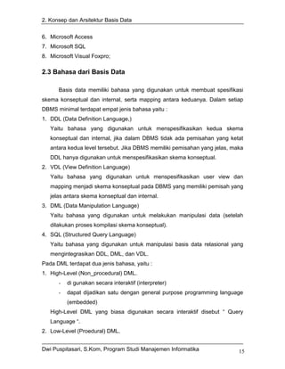 2. Konsep dan Arsitektur Basis Data


6. Microsoft Access
7. Microsoft SQL
8. Microsoft Visual Foxpro;

2.3 Bahasa dari Basis Data

      Basis data memiliki bahasa yang digunakan untuk membuat spesifikasi
skema konseptual dan internal, serta mapping antara keduanya. Dalam setiap
DBMS minimal terdapat empat jenis bahasa yaitu :
1. DDL (Data Definition Language,)
   Yaitu bahasa yang digunakan untuk menspesifikasikan kedua skema
   konseptual dan internal, jika dalam DBMS tidak ada pemisahan yang ketat
   antara kedua level tersebut. Jika DBMS memiliki pemisahan yang jelas, maka
   DDL hanya digunakan untuk menspesifikasikan skema konseptual.
2. VDL (View Definition Language)
   Yaitu bahasa yang digunakan untuk menspesifikasikan user view dan
   mapping menjadi skema konseptual pada DBMS yang memiliki pemisah yang
   jelas antara skema konseptual dan internal.
3. DML (Data Manipulation Language)
   Yaitu bahasa yang digunakan untuk melakukan manipulasi data (setelah
   dilakukan proses kompilasi skema konseptual).
4. SQL (Structured Query Language)
   Yaitu bahasa yang digunakan untuk manipulasi basis data relasional yang
   mengintegrasikan DDL, DML, dan VDL.
Pada DML terdapat dua jenis bahasa, yaitu :
1. High-Level (Non_procedural) DML.
      -   di gunakan secara interaktif (interpreter)
      -   dapat dijadikan satu dengan general purpose programming language
          (embedded)
   High-Level DML yang biasa digunakan secara interaktif disebut “ Query
   Language “.
2. Low-Level (Proedural) DML.


Dwi Puspitasari, S.Kom, Program Studi Manajemen Informatika                15
 