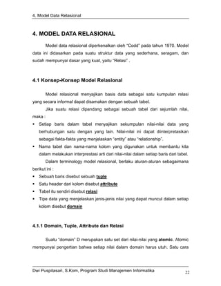 4. Model Data Relasional



4. MODEL DATA RELASIONAL
        Model data relasional diperkenalkan oleh “Codd” pada tahun 1970. Model
data ini didasarkan pada suatu struktur data yang sederhana, seragam, dan
sudah mempunyai dasar yang kuat, yaitu “Relasi” .



4.1 Konsep-Konsep Model Relasional

        Model relasional menyajikan basis data sebagai satu kumpulan relasi
yang secara informal dapat disamakan dengan sebuah tabel.
        Jika suatu relasi dipandang sebagai sebuah tabel dari sejumlah nilai,
maka :
    Setiap baris dalam tabel menyajikan sekumpulan nilai-nilai data yang
    berhubungan satu dengan yang lain. Nilai-nilai ini dapat diinterpretasikan
    sebagai fakta-fakta yang menjelaskan “entity” atau “relationship”.
    Nama tabel dan nama-nama kolom yang digunakan untuk membantu kita
    dalam melakukan interprestasi arti dari nilai-nilai dalam setiap baris dari tabel.
        Dalam terminology model relasional, berlaku aturan-aturan sebagaimana
berikut ini :
    Sebuah baris disebut sebuah tuple
    Satu header dari kolom disebut attribute
    Tabel itu sendiri disebut relasi
    Tipe data yang menjelaskan jenis-jenis nilai yang dapat muncul dalam setiap
    kolom disebut domain



4.1.1 Domain, Tuple, Attribute dan Relasi

        Suatu “domain” D merupakan satu set dari nilai-nilai yang atomic. Atomic
mempunyai pengertian bahwa setiap nilai dalam domain harus utuh. Satu cara




Dwi Puspitasari, S.Kom, Program Studi Manajemen Informatika                         22
 