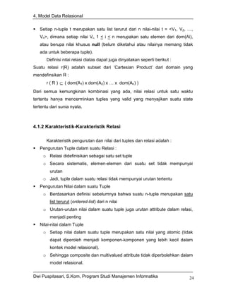 4. Model Data Relasional


   Setiap n-tuple t merupakan satu list terurut dari n nilai-nilai t = <V1, V2, …,
   Vn>, dimana setiap nilai Vi, 1 < i < n merupakan satu elemen dari dom(Ai),
   atau berupa nilai khusus null (belum diketahui atau nilainya memang tidak
   ada untuk beberapa tuple).
       Definisi nilai relasi diatas dapat juga dinyatakan seperti berikut :
Suatu relasi r(R) adalah subset dari ‘Cartesian Product’ dari domain yang
mendefinsikan R :
       r ( R ) ⊆ ( dom(A1) x dom(A2) x … x dom(An) )
Dari semua kemungkinan kombinasi yang ada, nilai relasi untuk satu waktu
tertentu hanya mencerminkan tuples yang valid yang menyajikan suatu state
tertentu dari sunia nyata.



4.1.2 Karakteristik-Karakteristik Relasi

       Karakteristik pengurutan dan nilai dari tuples dan relasi adalah :
   Pengurutan Tuple dalam suatu Relasi :
     o Relasi didefinisikan sebagai satu set tuple
     o Secara sistematis, elemen-elemen dari suatu set tidak mempunyai
        urutan
     o Jadi, tuple dalam suatu relasi tidak mempunyai urutan tertentu
   Pengurutan Nilai dalam suatu Tuple
     o Berdasarkan definisi sebelumnya bahwa suatu n-tuple merupakan satu
        list terurut (ordered-list) dari n nilai
     o Urutan-urutan nilai dalam suatu tuple juga urutan attribute dalam relasi,
        menjadi penting
   Nilai-nilai dalam Tuple
     o Setiap nilai dalam suatu tuple merupakan satu nilai yang atomic (tidak
        dapat diperoleh menjadi komponen-komponen yang lebih kecil dalam
        kontek model relasional).
     o Sehingga composite dan multivalued attribute tidak diperbolehkan dalam
        model relasional.


Dwi Puspitasari, S.Kom, Program Studi Manajemen Informatika                     24
 