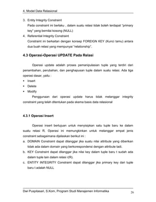 4. Model Data Relasional


3. Entity Integrity Constraint
   Pada constraint ini berlaku , dalam suatu relasi tidak boleh terdapat “primary
   key” yang bernilai kosong (NULL)
4. Referential Integrity Constraint
   Constraint ini berkaitan dengan konsep FOREIGN KEY (Kunci tamu) antara
   dua buah relasi yang mempunyai “relationship”.

4.3 Operasi-Operasi UPDATE Pada Relasi

       Operasi update adalah proses pemanipulasian tuple yang terdiri dari
penambahan, perubahan, dan penghapusan tuple dalam suatu relasi. Ada tiga
operasi dasar, yaitu :
   Insert
   Delete
   Modify
       Penggunaan dari operasi update harus tidak melanggar integrity
constraint yang telah ditentukan pada skema basis data relasional



4.3.1 Operasi Insert

       Operasi insert bertujuan untuk menyisipkan satu tuple baru ke dalam
suatu relasi R. Operasi ini memungkinkan untuk melanggar empat jenis
constraint sebagaimana dijelaskan berikut ini :
a. DOMAIN Constraint dapat dilanggar jika suatu nilai attribute yang diberikan
   tidak ada dalam domain yang berkorespondensi dengan attribute tadi.
b. KEY Constraint dapat dilanggar jika nilai key dalam tuple baru t sudah ada
   dalam tuple lain dalam relasi r(R).
c. ENTITY INTEGRITY Constraint dapat dilanggar jika primary key dari tuple
   baru t adalah NULL




Dwi Puspitasari, S.Kom, Program Studi Manajemen Informatika                    26
 