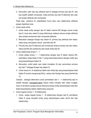 4. Model Data Relasional


   2. Kemudian, pilih satu key attribute dari E sebagai primary key dari R. Jika
      key terpilih adalah composite, maka primary key dari R dibentuk dari satu
      set simple attribute dari composite
   Pada step    pertama ini, keterlibatan kunci tamu dan relationship attribute
   jangan dipikirkan dulu.
   Untuk weak entity
   1. Untuk weak entity dengan tipe W dalam skema ER dengan owner entity
      tipe E, buat satu relasi R yang attributnya meliputi semua simple attribute
      atau simple component dari composite attribute.
   2. Masukkan sebagai foreign key dalam R, primary key attribute dari relasi-
      relasi yang merupakan owner (pemilik) dari W.
   3. Primary key dari R dibentuk dari kombinasi antara primary key dari relasi-
      relasi pemilik dan partial key dari weak entity tipe W.
   Untuk relationship binary 1 : 1
   1. Untuk setiap binary 1 : 1 relationship dengan tipe R dalam skema ER,
      perhatikan relasi-relasi S dan T yang berkorespondensi dengan entity tipe
      yang berpartisipasi dalam R.
   2. Kemudian, ambil salah satu relasi (misalkan S) dan cantumkan primary
      key dari T sebagai foreign key dalam S.
   3. Untuk kasus ini, S sebaiknya dipilih dari entity tipe yang berpartisipasi total
      dalam R (untuk mengurangi NULL values dari foreign key yang diambil dai
      T).
   Catatan, sebagai alternative untuk pemetakan dari 1 : 1 relationship tipe ini
   adalah dengan menggabungkan kedua entity menjadi satu relasi tunggal.
   Cara ini terutama sangat sesuai bilamana kedua entity berpartisipasi total dan
   tidak berpartisipasi dalam relationship yang lain.
   Untuk regular binary 1 : N relationship
   1. Untuk setiap regular binary 1 : N relationship dengan tipe R, perhatikan
      relasi S yang mewakili entity yang berpartisipasi pada sisi-N dari tipe
      relationship.




Dwi Puspitasari, S.Kom, Program Studi Manajemen Informatika                        31
 