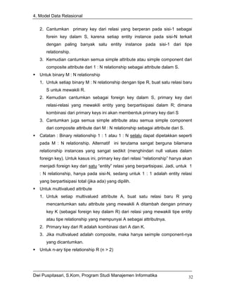 4. Model Data Relasional


   2. Cantumkan primary key dari relasi yang berperan pada sisi-1 sebagai
      forein key dalam S, karena setiap entity instance pada sisi-N terkait
      dengan paling banyak satu entity instance pada sisi-1 dari tipe
      relationship.
   3. Kemudian cantumkan semua simple attribute atau simple component dari
      composite attribute dari 1 : N relationship sebagai attribute dalam S.
   Untuk binary M : N relationship
   1. Untuk setiap binary M : N relationship dengan tipe R, buat satu relasi baru
      S untuk mewakili R.
   2. Kemudian cantumkan sebagai foreign key dalam S, primary key dari
      relasi-relasi yang mewakili entity yang berpartisipasi dalam R; dimana
      kombinasi dari primary keys ini akan membentuk primary key dari S
   3. Cantumkan juga semua simple attribute atau semua simple component
      dari composite attribute dari M : N relationship sebagai attribute dari S.
   Catatan : Binary relationship 1 : 1 atau 1 : N selalu dapat dipetakkan seperti
   pada M : N relationship. Alternatif ini terutama sangat berguna bilamana
   relationship instances yang sangat sedikit (menghindari null values dalam
   foreign key). Untuk kasus ini, primary key dari relasi “relationship” hanya akan
   menjadi foreign key dari satu “entity” relasi yang berpartisipasi. Jadi, untuk 1
   : N relationship, hanya pada sisi-N, sedang untuk 1 : 1 adalah entity relasi
   yang berpartisipasi total (jika ada) yang dipilih.
   Untuk multivalued attribute
   1. Untuk setiap multivalued attribute A, buat satu relasi baru R yang
      mencantumkan satu attribute yang mewakili A ditambah dengan primary
      key K (sebagai foreign key dalam R) dari relasi yang mewakili tipe entity
      atau tipe relationship yang mempunyai A sebagai attributnya.
   2. Primary key dari R adalah kombinasi dari A dan K.
   3. Jika multivalued adalah composite, maka hanya seimple component-nya
      yang dicantumkan.
   Untuk n-ary tipe relationship R (n > 2)




Dwi Puspitasari, S.Kom, Program Studi Manajemen Informatika                        32
 