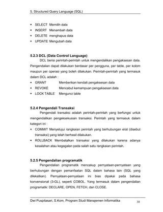 5. Structured Query Language (SQL)



   SELECT Memilih data
   INSERT Menambah data
   DELETE menghapus data
   UPDATE Mengubah data



5.2.3 DCL (Data Control Language)
       DCL berisi perintah-perintah untuk mengendalikan pengaksesan data.
Pengendalian dapat dilakukan berdasar per pengguna, per table, per kolom
maupun per operasi yang boleh dilakukan. Perintah-perintah yang termasuk
dalam DCL adalah :
   GRANT              Memberikan kendali pengaksesan data
   REVOKE             Mencabut kemampuan pengaksesan data
   LOCK TABLE         Mengunci table



5.2.4 Pengendali Transaksi
       Pengendali transaksi adalah perintah-perintah yang berfungsi untuk
mengendalikan pengeksekusian transaksi. Perintah yang termasuk dalam
kategori ini :
   COMMIT Menyetujui rangkaian perintah yang berhubungan erat (disebut
   transaksi) yang telah berhasil dilakukan.
   ROLLBACK Membatalkan transaksi yang dilakukan karena adanya
   kesalahan atau kegagalan pada salah satu rangkaian perintah.



5.2.5 Pengendalian programatik
       Pengendalian programatik mencakup pernyataan-pernyataan yang
berhubungan dengan pemanfaatan SQL dalam bahasa lain (SQL yang
dilekatkan).     Pernyataan-pernyataan   ini   bias   dipakai   pada   bahasa
konvensional (3-GL), seperti COBOL. Yang termasuk dalam pengendalian
programatik: DECLARE, OPEN, FETCH, dan CLOSE.



Dwi Puspitasari, S.Kom, Program Studi Manajemen Informatika               38
 