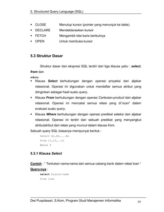 5. Structured Query Language (SQL)



   CLOSE            Menutup kursor (pointer yang menunjuk ke table)
   DECLARE          Mendeklarasikan kursor
   FETCH            Mengambil nilai baris berikutnya
   OPEN             Untuk membuka kursor



5.3 Struktur Dasar

      Struktur dasar dari ekspresi SQL terdiri dari tiga klausa yaitu : select,
from dan
where.
   Klausa Select berhubungan dengan operasi proyeksi dari aljabar
   relasional. Operasi ini digunakan untuk mendaftar semua atribut yang
   diinginkan sebagai hasil suatu query.
   Klausa From berhubungan dengan operasi Cartesian-product dari aljabar
   relasional. Operasi ini mencatat semua relasi yang di”scan” dalam
   evaluasi suatu query.
   Klausa Where berhubungan dengan operasi predikat seleksi dari aljabar
   relasional. Operasi ini terdiri dari sebuah predikat yang menyangkut
   atributatribut dari relasi yang muncul dalam klausa from.
Sebuah query SQL biasanya mempunyai bentuk :
      Select A1,A2,…..An
      From r1,r2,….rn
      Where P


5.3.1 Klausa Select

Contoh : “ Tentukan nama-nama dari semua cabang bank dalam relasi loan “
Query-nya :
      select branch-name
      from loan




Dwi Puspitasari, S.Kom, Program Studi Manajemen Informatika                 39
 