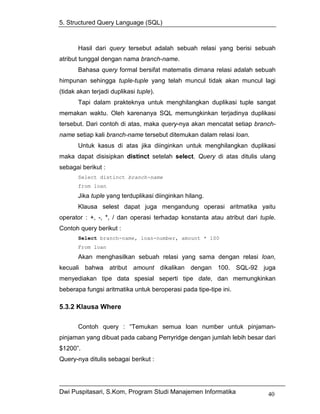 5. Structured Query Language (SQL)



       Hasil dari query tersebut adalah sebuah relasi yang berisi sebuah
atribut tunggal dengan nama branch-name.
       Bahasa query formal bersifat matematis dimana relasi adalah sebuah
himpunan sehingga tuple-tuple yang telah muncul tidak akan muncul lagi
(tidak akan terjadi duplikasi tuple).
       Tapi dalam prakteknya untuk menghilangkan duplikasi tuple sangat
memakan waktu. Oleh karenanya SQL memungkinkan terjadinya duplikasi
tersebut. Dari contoh di atas, maka query-nya akan mencatat setiap branch-
name setiap kali branch-name tersebut ditemukan dalam relasi loan.
       Untuk kasus di atas jika diinginkan untuk menghilangkan duplikasi
maka dapat disisipkan distinct setelah select. Query di atas ditulis ulang
sebagai berikut :
       Select distinct branch-name
       from loan
       Jika tuple yang terduplikasi diinginkan hilang.
       Klausa selest dapat juga mengandung operasi aritmatika yaitu
operator : +, -, *, / dan operasi terhadap konstanta atau atribut dari tuple.
Contoh query berikut :
       Select branch-name, loan-number, amount * 100
       From loan
       Akan menghasilkan sebuah relasi yang sama dengan relasi loan,
kecuali bahwa atribut amount dikalikan dengan 100. SQL-92 juga
menyediakan tipe data spesial seperti tipe date, dan memungkinkan
beberapa fungsi aritmatika untuk beroperasi pada tipe-tipe ini.

5.3.2 Klausa Where

       Contoh query : “Temukan semua loan number untuk pinjaman-
pinjaman yang dibuat pada cabang Perryridge dengan jumlah lebih besar dari
$1200”.
Query-nya ditulis sebagai berikut :




Dwi Puspitasari, S.Kom, Program Studi Manajemen Informatika               40
 