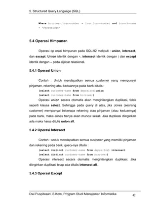 5. Structured Query Language (SQL)


       Where borrower.loan-number = loan.loan-number and branch-name
       = “Perryridge”




5.4 Operasi Himpunan

       Operasi op erasi himpunan pada SQL-92 meliputi : union, intersect,
dan except. Union identik dengan ∗, intersect identik dengan ) dan except
identik dengan – pada aljabar relasional.

5.4.1 Operasi Union

       Contoh : Untuk mendapatkan semua customer yang mempunyai
pinjaman, rekening atau keduannya pada bank ditulis :
       (select customer-name from depositor)union
       (select customer-name from borrower)
       Operasi union secara otomatis akan menghilangkan duplikasi, tidak
seperti klausa select. Sehingga pada query di atas, jika Jones (seorang
customer) mempunyai beberapa rekening atau pinjaman (atau keduannya)
pada bank, maka Jones hanya akan muncul sekali. Jika duplikasi diinginkan
ada maka harus ditulis union all.

5.4.2 Operasi Intersect

       Contoh : untuk mendapatkan semua customer yang memiliki pinjaman
dan rekening pada bank, query-nya ditulis :
       (select distinct customer-name from depositor) intersect
       (select distinct customer-name from borrower)
       Operasi intersect secara otomatis menghilangkan duplikasi. Jika
diinginkan duplikasi tetap ada ditulis intersect all.

5.4.3 Operasi Except




Dwi Puspitasari, S.Kom, Program Studi Manajemen Informatika           42
 