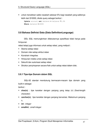 5. Structured Query Language (SQL)



   untuk menaikkan saldo nasabah sebesar 6% bagi nasabah yang saldonya
   lebih dari $10000, ditulis query sebagai berikut :
        Update account set balance = balance *1.06
        Where balance >10000




5.8 Bahasa Definisi Data (Data DefinitionLanguage)

        DDL SQL memungkinkan dilakukannya spesifikasi tidak hanya pada
himpunan
relasi tetapi juga informasi untuk setiap relasi, yang meliputi :
   Skema setiap relasi
   Domain nilai setiap atribut relasi
   Konstrain integritas
   Himpunan indeks untuk setiap relasi
   Sekuriti dan autorisasi setiap relasi
   Struktur penyimpanan secara fisik untuk setiap relasi dalam disk.



5.8.1 Tipe-tipe Domain dalam SQL

        SQL-92 standar mendukung bermacam-macam tipe domain yang
built-in sebagai
berikut :
   char(n) : tipe karakter dengan panjang yang tetap (n) (fixed-length
   character)
   varchar(n) : tipe karakter dengan panjang bervariasi. Maksimum panjang
   n.
   int : integer
   smallint : small integer




Dwi Puspitasari, S.Kom, Program Studi Manajemen Informatika            47
 
