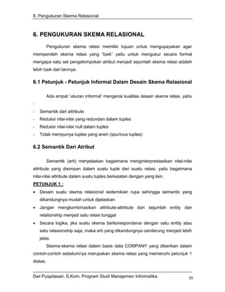 6. Pengukuran Skema Relasional



6. PENGUKURAN SKEMA RELASIONAL
          Pengukuran skema relasi memiliki tujuan untuk mengupayakan agar
memperoleh skema relasi yang “baik” yaitu untuk mengukur secara formal
mengapa satu set pengelompokan atribut menjadi sejumlah skema relasi adalah
lebih baik dari lainnya.

6.1 Petunjuk - Petunjuk Informal Dalam Desain Skema Relasional

          Ada empat ‘ukuran informal’ mengenai kualitas desain skema relasi, yaitu
:
-   Semantik dari attribute
-   Reduksi nilai-nilai yang redundan dalam tuples
-   Reduksi nilai-nilai null dalam tuples
-   Tidak mempunya tuples yang aneh (spurious tuples)

6.2 Semantik Dari Atribut

          Semantik (arti) menjelaskan bagaimana menginterprestasikan nilai-nilai
attribute yang disimpan dalam suatu tuple dari suatu relasi, yaitu bagaimana
nilai-nilai attribute dalam suatu tuples berkaiatan dengan yang lain.
PETUNJUK 1 :
•   Desain suatu skema relasional sedemikian rupa sehingga semantic yang
    dikandungnya mudah untuk dijelaskan
•   Jangan mengkombinasikan attribute-attribute dari sejumlah entity dan
    relationship menjadi satu relasi tunggal
•   Secara logika, jika suatu skema berkorespondensi dengan satu entity atau
    satu relasionship saja, maka arti yang dikandungnya cenderung menjadi lebih
    jelas.
          Skema-skema relasi dalam basis data COMPANY yang diberikan dalam
contoh-contoh sebelumnya merupakan skema relasi yang memenuhi petunjuk 1
diatas.


Dwi Puspitasari, S.Kom, Program Studi Manajemen Informatika                     50
 