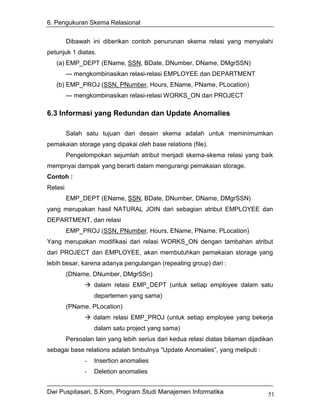 6. Pengukuran Skema Relasional


         Dibawah ini diberikan contoh penurunan skema relasi yang menyalahi
petunjuk 1 diatas.
   (a) EMP_DEPT (EName, SSN, BDate, DNumber, DName, DMgrSSN)
         --- mengkombinasikan relasi-relasi EMPLOYEE dan DEPARTMENT
   (b) EMP_PROJ (SSN, PNumber, Hours, EName, PName, PLocation)
         --- mengkombinasikan relasi-relasi WORKS_ON dan PROJECT

6.3 Informasi yang Redundan dan Update Anomalies

         Salah satu tujuan dari desain skema adalah untuk meminimumkan
pemakaian storage yang dipakai oleh base relations (file).
         Pengelompokan sejumlah atribut menjadi skema-skema relasi yang baik
mempnyai dampak yang berarti dalam mengurangi pemakaian storage.
Contoh :
Relasi
         EMP_DEPT (EName, SSN, BDate, DNumber, DName, DMgrSSN)
yang merupakan hasil NATURAL JOIN dari sebagian atribut EMPLOYEE dan
DEPARTMENT, dan relasi
         EMP_PROJ (SSN, PNumber, Hours, EName, PName, PLocation)
Yang merupakan modifikasi dari relasi WORKS_ON dengan tambahan atribut
dari PROJECT dan EMPLOYEE, akan membutuhkan pemakaian storage yang
lebih besar, karena adanya pengulangan (repeating group) dari :
         (DName, DNumber, DMgrSSn)
                   dalam relasi EMP_DEPT (untuk setiap employee dalam satu
                   departemen yang sama)
         (PName, PLocation)
                   dalam relasi EMP_PROJ (untuk setiap employee yang bekerja
                   dalam satu project yang sama)
         Persoalan lain yang lebih serius dari kedua relasi diatas bilaman dijadikan
sebagai base relations adalah timbulnya “Update Anomalies”, yang meliputi :
               -   Insertion anomalies
               -   Deletion anomalies


Dwi Puspitasari, S.Kom, Program Studi Manajemen Informatika                       51
 