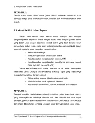 6. Pengukuran Skema Relasional


PETUNJUK 2 :
Desain suatu skema relasi dasar (base relation schema) sedemikian rupa
sehingga ketiga jenis anomaly (insertion, deletion, dan modification) tidak akan
terjadi.



6.4 Nilai-Nilai Null dalam Tuples

       Dalam hasil desain suatu skema relasi, mungkin saja terdapat
pengelompokkan sejumlah atribut menjadi suatu relasi dengan jumlah atribut
yang besar. Jika tedapat sejumlah sub-set atribut yang tidak berlaku untuk
semua tuple dalam relasi, maka akan terdapat sejumlah nilai-nilai NULL dalam
sejumlah tuples tersebut yang akan mengakibatkan :
              -   Pemborosan storage
              -   Timbulnya persoalan simantik dari atribut
              -   Kesulitan dalam merealisasikan operasi JOIN
              -   Kesulitan dalam merealisasikan fungsi-fungsi aggregate (seperti
                  SUM, COUNT, dan AVERAGE)
       Selain kesulitan-kesulitan diatas, nilai-nilai NULL dapat memberikan
interpretasi jarak (multiple interpretations) terhadap tuple yang didalamnya
terdapat atribut-atribut dengan nilai null :
              -   Atribut-atribut tersebut tidak terpakai untuk tuple
              -   Nilai-nilai atribut untuk tuple tidak diketahui
              -   Nilai-nilainya dikehendaki, tapi belum tercatat atau tersedia


PETUNJUK 3 :
Sedapat mungkin, hindari penempatan atribut-atribut dalam suatu base relation
yang memungkinkan timbulnya nilai-nilai null. Jika nilai-nilai null tidak dapat
dihindari, yakinkan bahwa hal tersebut hanya berlaku untuk kasus-kasus khusus
dan jangan diberlakukan terhadap sebagian besar dari tuple dalam suatu relasi.




Dwi Puspitasari, S.Kom, Program Studi Manajemen Informatika                       53
 
