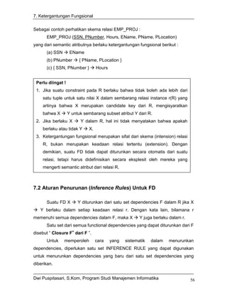 7. Ketergantungan Fungsional


Sebagai contoh perhatikan skema relasi EMP_PROJ :
      EMP_PROJ (SSN, PNumber, Hours, EName, PName, PLocation)
yang dari semantic atributnya berlaku ketergantungan fungsional berikut :
      (a) SSN       EName
      (b) PNumber       { PName, PLocation }
      (c) { SSN, PNumber }        Hours


 Perlu diingat !
 1. Jika suatu constraint pada R berlaku bahwa tidak boleh ada lebih dari
    satu tuple untuk satu nilai X dalam sembarang relasi instance r(R) yang
    artinya bahwa X merupakan candidate key dari R, mengisyaratkan
    bahwa X        Y untuk sembarang subset atribut Y dari R.
 2. Jika berlaku X       Y dalam R, hal ini tidak menyatakan bahwa apakah
    berlaku atau tidak Y     X.
 3. Ketergantungan fungsional merupakan sifat dari skema (intension) relasi
    R, bukan merupakan keadaan relasi tertentu (extension). Dengan
    demikian, suatu FD tidak dapat diturunkan secara otomatis dari suatu
    relasi, tetapi harus didefinisikan secara eksplesit oleh mereka yang
    mengerti semantic atribut dari relasi R.



7.2 Aturan Penurunan (Inference Rules) Untuk FD

      Suatu FD X        Y diturunkan dari satu set dependencies F dalam R jika X
   Y berlaku dalam setiap keadaan relasi r. Dengan kata lain, bilamana r
memenuhi semua dependencies dalam F, maka X             Y juga berlaku dalam r.
      Satu set dari semua functional dependencies yang dapat diturunkan dari F
disebut “ Closure F+ dari F ”.
      Untuk     memperoleh        cara    yang   sistematik   dalam   menurunkan
dependencies, diperlukan satu set INFERENCE RULE yang dapat digunakan
untuk menurunkan dependencies yang baru dari satu set dependencies yang
diberikan.


Dwi Puspitasari, S.Kom, Program Studi Manajemen Informatika                       56
 