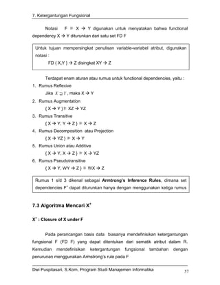 7. Ketergantungan Fungsional


      Notasi      F        X         Y digunakan untuk menyatakan bahwa functional
dependency X        Y diturunkan dari satu set FD F

 Untuk tujuan mempersingkat penulisan variable-variabel atribut, digunakan
 notasi :
        FD { X,Y }         Z disingkat XY       Z
        FD { X, Y, Z }         { U, V } disingkat XYZ    UV
      Terdapat enam aturan atau rumus untuk functional dependencies, yaitu :
1. Rumus Reflexive
      Jika X ⊇ Y , maka X             Y
2. Rumus Augmentation
      {X     Y}       XZ       YZ
3. Rumus Transitive
      {X     Y, Y      Z}        X     Z
4. Rumus Decomposition atau Projection
      {X     YZ }      X       Y
5. Rumus Union atau Additive
      {X     Y, X      Z}        X     YZ
6. Rumus Pseudotransitive
      {X     Y, WY          Z}       WX     Z

 Rumus 1 s/d 3 dikenal sebagai Armtrong’s Inference Rules, dimana set
 dependencies F+ dapat diturunkan hanya dengan menggunakan ketiga rumus



7.3 Algoritma Mencari X+

X+ : Closure of X under F


      Pada perancangan basis data biasanya mendefinisikan ketergantungan
fungsional F (FD F) yang dapat ditentukan dari sematik atribut dalam R.
Kemudian    mendefinisikan            ketergantungan    fungsional   tambahan   dengan
penurunan menggunakan Armstrong’s rule pada F


Dwi Puspitasari, S.Kom, Program Studi Manajemen Informatika                         57
 