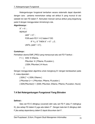 7. Ketergantungan Fungsional


       Ketergantungan fungsional tambahan secara sistematik dapat diperoleh
dengan cara : pertama menentukan setiap set atribut X yang muncul di sisi
sebelah kiri dari FD dalam F. Kemudian mencari semua atribut yang tergantung
pada X dengan menggunakan Armstrong’s rule.
Algoritmanya :
       X+ := X ;
       REPEAT
                 oldX+ := X+ ;
                 FOR each FD Y         Z dalam F DO
                        IF Y ⊆ X+ THEN X+ := X+ ∪ Z ;
                 UNTIL (oldX+ = X+);


Contohnya :
Perhatikan skema EMP_PROJ yang mempunyai satu set FD F berikut :
       F = { SSN         EName,
                 PNumber         { PName, PLocation },
                 { SSN, PNumber }       Hours
             }
Dengan menggunakan algoritma untuk mengitung X+ dengan berdasarkan pada
F, maka diperoleh :
       { SSN }+ = { SSN, EName }
       { PNumber }+ = { PNumber, PName, PLocation }
       { SSN,PNumber}+ = {SSN, PNumber, EName, PName, PLocation, Hours}



7.4 Set Ketergantungan Fungsional Yang Ekivalen


Definisi :
       Satu set FD E dilingkup (covered) oleh satu set FD F (atau F melingkup
E), jika setiap FD dalam E juga ada dalam F+. Dengan kata lain E dilingkup oleh
F jika setiap dependency dalam E dapat diturunkan dari F.


Dwi Puspitasari, S.Kom, Program Studi Manajemen Informatika                  58
 