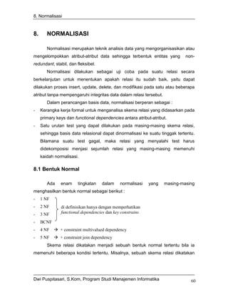 8. Normalisasi



8.      NORMALISASI

        Normalisasi merupakan teknik analisis data yang mengorganisasikan atau
mengelompokkan atribut-atribut data sehingga terbentuk entitas yang          non-
redundant, stabil, dan fleksibel.
        Normalisasi dilakukan sebagai uji coba pada suatu relasi secara
berkelanjutan untuk menentukan apakah relasi itu sudah baik, yaitu dapat
dilakukan proses insert, update, delete, dan modifikasi pada satu atau beberapa
atribut tanpa mempengaruhi integritas data dalam relasi tersebut.
        Dalam perancangan basis data, normalisasi berperan sebagai :
-    Kerangka kerja formal untuk menganalisa skema relasi yang didasarkan pada
     primary keys dan functional dependencies antara atribut-atribut.
-    Satu urutan test yang dapat dilakukan pada masing-masing skema relasi,
     sehingga basis data relasional dapat dinormalisasi ke suatu tinggak tertentu.
     Bilamana suatu test gagal, maka relasi yang menyalahi test harus
     didekomposisi menjasi sejumlah relasi yang masing-masing memenuhi
     kaidah normalisasi.

8.1 Bentuk Normal

        Ada    enam     tingkatan    dalam    normalisasi   yang    masing-masing
menghasilkan bentuk normal sebagai berikut :
-    1 NF
-    2 NF      di definisikan hanya dengan memperhatikan
-    3 NF      functional dependencies dan key constrains

-    BCNF
-    4 NF      + constraint multivalued dependency
-    5 NF      + constraint join dependency
        Skema relasi dikatakan menjadi sebuah bentuk normal tertentu bila ia
memenuhi beberapa kondisi tertentu. Misalnya, sebuah skema relasi dikatakan




Dwi Puspitasari, S.Kom, Program Studi Manajemen Informatika                     60
 