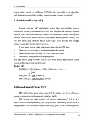 8. Normalisasi


berada dalam bentuk normal kedua (2NF) jika dan hanya jika ia berada dalam
1NF dan juga memenuhi kondisi lain yang disyarakan untuk menjadi 2NF.

8.2 First Normal Form ( 1NF )


       Secara histories, 1NF didefinisikan untuk tidak membolehkan adanya
atribut yang berulang (multivalued attribute) atau yang bernilai ganda (composite
attribute) atau kombinasi keduanya. Dalam 1NF disebutkan bahwa domains dari
attribute harus hanya terdiri dari nilai yang berdiri sendiri (atomic values), dan
nilai dari sembarang attribute dalam suatu tuple harus berupa nilai tunggal
(single values) dari domain atribut tersebut.
       Syarat suatu skema relasi bisa berada dalam bentuk 1NF jika :
1.     Tidak ada set atribut yang berulang atau bernilai ganda.
2.     Telah ditentukannya primary key untuk tabel atau relasi.
3.     Tiap atribut hanya memiliki satu pengertian.
Jika ada atribut yang memiliki banyak nilai maka harus digambarkan dalam
sebuah entitas atau relasi yang terpisah.
Contoh 1NF :
       EMPPROJ ( SSN, ENama, { PROJ ( PNumber, Hours) } )
                       1NF
       EMP_PROJ1 ( SSN, EName )
       EMP_PROJ2 ( SSN, PNumber, Hours )



8.3 Second Normal Form ( 2NF )

       2NF didefinisikan pada skema relasi R jika setiap non_prime atributnya
secara fungsional bergantung penuh pada key dari R.
       2NF didasarkan pada konsep “full function dependency”. FD X              Y
disebut full function dependency, jika penghapusan sembarang atribut A dari X
menyebabkan sifat dependency tidak berlaku lagi; yaitu untuk sembarang atribut



Dwi Puspitasari, S.Kom, Program Studi Manajemen Informatika                     61
 