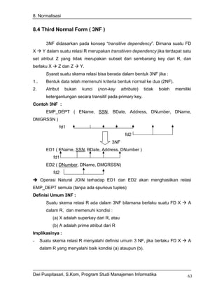 8. Normalisasi


8.4 Third Normal Form ( 3NF )

         3NF didasarkan pada konsep “transitive dependency”. Dimana suatu FD
X      Y dalam suatu relasi R merupakan transitiven dependency jika terdapat satu
set atribut Z yang tidak merupakan subset dari sembarang key dari R, dan
berlaku X      Z dan Z       Y.
         Syarat suatu skema relasi bisa berada dalam bentuk 3NF jika :
1..      Bentuk data telah memenuhi kriteria bentuk normal ke dua (2NF).
2.       Atribut     bukan    kunci   (non-key    attribute)   tidak   boleh   memiliki
         ketergantungan secara transitif pada primary key.
Contoh 3NF :
         EMP_DEPT ( EName, SSN, BDate, Address, DNumber, DName,
DMGRSSN )
                   fd1
                                                    fd2
                                            3NF
         ED1 ( EName, SSN, BDate, Address, DNumber )
             fd1
         ED2 ( DNumber, DName, DMGRSSN)
             fd2
      Operasi Natural JOIN terhadap ED1 dan ED2 akan menghasilkan relasi
EMP_DEPT semula (tanpa ada spurious tuples)
Definisi Umum 3NF :
         Suatu skema relasi R ada dalam 3NF bilamana berlaku suatu FD X              A
         dalam R, dan memenuhi kondisi :
            (a) X adalah superkey dari R, atau
            (b) A adalah prime atribut dari R
Implikasinya :
-     Suatu skema relasi R menyalahi definisi umum 3 NF, jika berlaku FD X           A
      dalam R yang menyalahi baik kondisi (a) ataupun (b).




Dwi Puspitasari, S.Kom, Program Studi Manajemen Informatika                          63
 