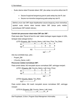 8. Normalisasi


-    Suatu skema relasi R berada dakam 3NF, jika setiap non-prime atribut dari R
     :
            •    Secara fungsional bergantung penuh pada setiap key dari R, dan
            •    Secara non-transitive bergantung pada setiap key dari R.

    Definisi umum dari 3NF dapat diaplikasikan secara langsung untuk memeriksa
    apakah suatu skema relasi berada dalam 3NF (tanpa perlu melalui
    pemeriksaan 2NF terlebih dahulu).


Contoh lain penurunan relasi-relasi 2NF dan 3NF :
Pada basis data “Parcel of lend for sale” dalam berbagai negara bagian di USA,
terdapat relasi sebagai berikut :
         LOTS (Property_ID#, Country_Name, Lot#, Area, Price, Tax_Rate)
                fd1
                fd2
                              fd3
                                                fd4
Ada dua candidate keys, yaitu :
-    Propert_ID#
-    { Country_Name, Lot# }
Penurunan melalui normalisasi 2NF :
Pada contoh diatas, fd3 menyalahi aturan normalisasi 2NF, sehingga menjadi :
         LOTS1 (Property_ID#, Country_Name, Lot#, Area, Price)
                fd1
                fd2
                                                fd4
         LOTS2 (Country_Name, Tax_Rate)
                Fd3
Pada contoh diatas, fd4 masih menyalahi aturan normalisasi 3NF, sehingga
menjadi :
         LOTS1A (Property_ID#, Country_Name, Lot#, Area)



Dwi Puspitasari, S.Kom, Program Studi Manajemen Informatika                       64
 