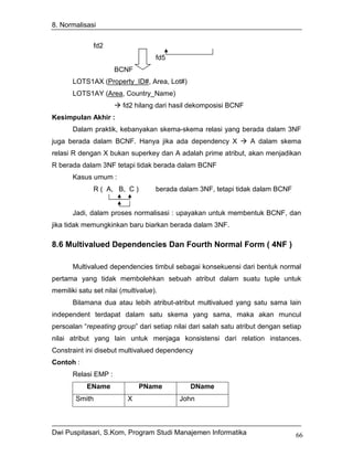 8. Normalisasi


              fd2
                                    fd5
                      BCNF
       LOTS1AX (Property_ID#, Area, Lot#)
       LOTS1AY (Area, Country_Name)
                         fd2 hilang dari hasil dekomposisi BCNF
Kesimpulan Akhir :
       Dalam praktik, kebanyakan skema-skema relasi yang berada dalam 3NF
juga berada dalam BCNF. Hanya jika ada dependency X               A dalam skema
relasi R dengan X bukan superkey dan A adalah prime atribut, akan menjadikan
R berada dalam 3NF tetapi tidak berada dalam BCNF
       Kasus umum :
              R ( A, B, C )         berada dalam 3NF, tetapi tidak dalam BCNF


       Jadi, dalam proses normalisasi : upayakan untuk membentuk BCNF, dan
jika tidak memungkinkan baru biarkan berada dalam 3NF.

8.6 Multivalued Dependencies Dan Fourth Normal Form ( 4NF )

       Multivalued dependencies timbul sebagai konsekuensi dari bentuk normal
pertama yang tidak membolehkan sebuah atribut dalam suatu tuple untuk
memiliki satu set nilai (multivalue).
       Bilamana dua atau lebih atribut-atribut multivalued yang satu sama lain
independent terdapat dalam satu skema yang sama, maka akan muncul
persoalan “repeating group” dari setiap nilai dari salah satu atribut dengan setiap
nilai atribut yang lain untuk menjaga konsistensi dari relation instances.
Constraint ini disebut multivalued dependency
Contoh :
       Relasi EMP :
            EName             PName           DName
        Smith             X                John



Dwi Puspitasari, S.Kom, Program Studi Manajemen Informatika                      66
 