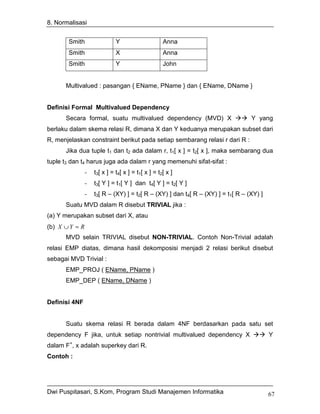 8. Normalisasi


       Smith                  Y                     Anna
       Smith                  X                     Anna
       Smith                  Y                     John


      Multivalued : pasangan { EName, PName } dan { EName, DName }


Definisi Formal Multivalued Dependency
      Secara formal, suatu multivalued dependency (MVD) X                         Y yang
berlaku dalam skema relasi R, dimana X dan Y keduanya merupakan subset dari
R, menjelaskan constraint berikut pada setiap sembarang relasi r dari R :
      Jika dua tuple t1 dan t2 ada dalam r, t1[ x ] = t2[ x ], maka sembarang dua
tuple t3 dan t4 harus juga ada dalam r yang memenuhi sifat-sifat :
                -   t3[ x ] = t4[ x ] = t1[ x ] = t2[ x ]
                -   t3[ Y ] = t1[ Y ] dan t4[ Y ] = t2[ Y ]
                -   t3[ R – (XY) ] = t2[ R – (XY) ] dan t4[ R – (XY) ] = t1[ R – (XY) ]
      Suatu MVD dalam R disebut TRIVIAL jika :
(a) Y merupakan subset dari X, atau
(b) X ∪ Y = R
      MVD selain TRIVIAL disebut NON-TRIVIAL. Contoh Non-Trivial adalah
relasi EMP diatas, dimana hasil dekomposisi menjadi 2 relasi berikut disebut
sebagai MVD Trivial :
      EMP_PROJ ( EName, PName )
      EMP_DEP ( EName, DName )


Definisi 4NF


      Suatu skema relasi R berada dalam 4NF berdasarkan pada satu set
dependency F jika, untuk setiap nontrivial multivalued dependency X                       Y
        +
dalam F , x adalah superkey dari R.
Contoh :




Dwi Puspitasari, S.Kom, Program Studi Manajemen Informatika                               67
 