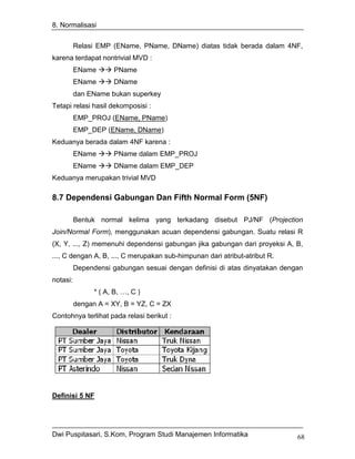 8. Normalisasi


          Relasi EMP (EName, PName, DName) diatas tidak berada dalam 4NF,
karena terdapat nontrivial MVD :
          EName       PName
          EName       DName
          dan EName bukan superkey
Tetapi relasi hasil dekomposisi :
          EMP_PROJ (EName, PName)
          EMP_DEP (EName, DName)
Keduanya berada dalam 4NF karena :
          EName       PName dalam EMP_PROJ
          EName       DName dalam EMP_DEP
Keduanya merupakan trivial MVD

8.7 Dependensi Gabungan Dan Fifth Normal Form (5NF)

          Bentuk normal kelima yang terkadang disebut PJ/NF (Projection
Join/Normal Form), menggunakan acuan dependensi gabungan. Suatu relasi R
(X, Y, ..., Z) memenuhi dependensi gabungan jika gabungan dari proyeksi A, B,
..., C dengan A, B, ..., C merupakan sub-himpunan dari atribut-atribut R.
          Dependensi gabungan sesuai dengan definisi di atas dinyatakan dengan
notasi:
                * ( A, B, …, C )
          dengan A = XY, B = YZ, C = ZX
Contohnya terlihat pada relasi berikut :




Definisi 5 NF




Dwi Puspitasari, S.Kom, Program Studi Manajemen Informatika                 68
 
