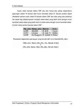 8. Normalisasi


       Suatu relasi berada dalam 5NF jika dan hanya jika setiap dependensi
gabungan dalam R tersirat oleh kunci kandidat relasi R. Secara praktis dapat
dikatakan bahwa suatu relasi R berada dalam 5NF jika data yang ada padanya
tak dapat lagi didekomposisi menjadi relasi-relasi yang lebih kecil dengan kunci
kandidat relasi-relasi yang lebih kecil ini tidak sama dengan kunci kandidat relasi.
Contoh relasi berikut berada dalam 5NF :




Dwi Puspitasari, S.Kom, Program Studi Manajemen Informatika                       69
 