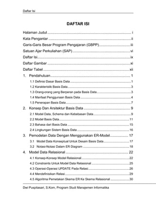 Daftar Isi



                                           DAFTAR ISI

Halaman Judul ................................................................................... i
Kata Pengantar ..................................................................................ii
Garis-Garis Besar Program Pengajaran (GBPP)............................... iii
Satuan Ajar Perkuliahan (SAP) .........................................................vi
Daftar Isi............................................................................................ix
Daftar Gambar ..................................................................................xi
Daftar Tabel ..................................................................................... xii
1. Pendahuluan............................................................................... 1
      1.1 Definisi Dasar Basis Data .......................................................................1
      1.2 Karakteristik Basis Data..........................................................................3
      1.3 Orang-orang yang Berperan pada Basis Data........................................3
      1.4 Manfaat Penggunaan Basis Data ...........................................................4
      1.5 Penerapan Basis Data ............................................................................7
2. Konsep Dan Arsitektur Basis Data .............................................. 9
      2.1 Model Data, Schema dan Kebebasan Data............................................9
      2.2 Model Basis Data..................................................................................11
      2.3 Bahasa dari Basis Data ........................................................................15
      2.4 Lingkungan Sistem Basis Data .............................................................16
3. Pemodelan Data Dengan Menggunakan ER-Model.................. 17
      3.1 Model Data Konseptual Untuk Desain Basis Data..............................17
      3.2 Notasi-Notasi Dalam ER Diagram ......................................................18
4. Model Data Relasional .............................................................. 22
      4.1 Konsep-Konsep Model Relasional........................................................22
      4.2 Constraints Untuk Model Data Relasional ............................................25
      4.3 Operasi-Operasi UPDATE Pada Relasi................................................26
      4.4 Mendefinisikan Relasi...........................................................................29
      4.5 Algoritma Pemetakan Skema ER Ke Skema Relasional ......................30

Dwi Puspitasari, S.Kom, Program Studi Manajemen Informatika
 