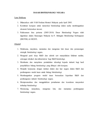 DASAR BIOTEKNOLOGI NEGARA
Latar Belakang
1. Dilancarkan oleh YAB Perdana Menteri Malaysia pada April 2005.
2. Komitmen kerajaan untuk menerokai bioteknologi dalam usaha membangunkan
ekonomi berteraskan inovasi.
3. Pelaksanaan fasa pertama (2005-2010) Dasar Bioteknologi Negara telah
digariskan dalam Rancangan Malaysia ke-9. Bahagian Bioteknologi Kebangsaan
(BIOTEK) di MOSTI.
Objektif
1. Melaksana, meyelaras, memantau dan mengemas kini dasar dan perancangan
strategik bioteknologi negara.
2. Mengenal pasti skop R&D dan aktiviti sert menyediakan khidmat nasihat,
sokongan teknikal dan infrastruktur bagi R&D biotekologi.
3. Membantu dan menyelaras pemindahan teknologi kepada industri bagi hasil
penyelidikan bidang bioteknologi yang dibiayai oleh kerajaan.
4. Menjalin kerjasama dengan institusi dalam dan luar negara dalam R&D dan
pembangunan modal insan untuk bidang bitoteknologi.
5. Membangunkan program modal insan berasaskan keperluan R&D dan
pembangunan industri bioteknologi negara.
6. Mempromosikan dan menggalakkan pemahaman dan kesedaran masyarakat
terhadap bioteknologi.
7. Merancang, menyelaras, mengemas kini, dan memantau pembangunan
bioteknologi negara.
 