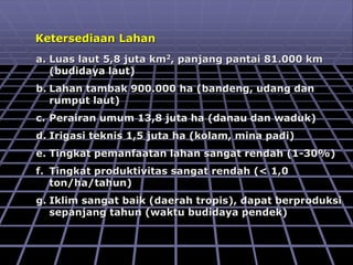 Ketersediaan Lahan
a. Luas laut 5,8 juta km2, panjang pantai 81.000 km
(budidaya laut)
b. Lahan tambak 900.000 ha (bandeng, udang dan
rumput laut)
c. Perairan umum 13,8 juta ha (danau dan waduk)
d. Irigasi teknis 1,5 juta ha (kolam, mina padi)
e. Tingkat pemanfaatan lahan sangat rendah (1-30%)
f. Tingkat produktivitas sangat rendah (< 1,0
ton/ha/tahun)
g. Iklim sangat baik (daerah tropis), dapat berproduksi
sepanjang tahun (waktu budidaya pendek)
 
