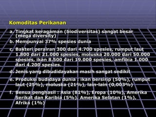 Komoditas Perikanan
a. Tingkat keragaman (biodiversitas) sangat besar
(mega diversity)
b. Mempunyai 37% spesies dunia
c. Bakteri perairan 300 dari 4.700 spesies, rumput laut
1.800 dari 21.000 spesies, moluska 20.000 dari 50.000
spesies, ikan 8.500 dari 19.000 spesies, amfibia 1.000
dari 4.200 spesies.
d. Jenis yang dibudidayakan masih sangat sedikit
e. Produksi budidaya dunia : ikan bersirip (50%), rumput
laut (25%), moluska (21%), lain-lain (0,003%)
f. Benua penghasil : Asia (81%), Eropa (10%), Amerika
Serikat dan Karibia (5%), Amerika Selatan (1%),
Afrika (1%)
 