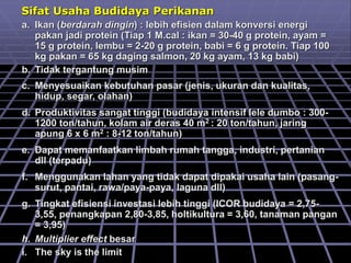 Sifat Usaha Budidaya Perikanan
a. Ikan (berdarah dingin) : lebih efisien dalam konversi energi
pakan jadi protein (Tiap 1 M.cal : ikan = 30-40 g protein, ayam =
15 g protein, lembu = 2-20 g protein, babi = 6 g protein. Tiap 100
kg pakan = 65 kg daging salmon, 20 kg ayam, 13 kg babi)
b. Tidak tergantung musim
c. Menyesuaikan kebutuhan pasar (jenis, ukuran dan kualitas,
hidup, segar, olahan)
d. Produktivitas sangat tinggi (budidaya intensif lele dumbo : 300-
1200 ton/tahun, kolam air deras 40 m2 : 20 ton/tahun, jaring
apung 6 x 6 m2 : 8-12 ton/tahun)
e. Dapat memanfaatkan limbah rumah tangga, industri, pertanian
dll (terpadu)
f. Menggunakan lahan yang tidak dapat dipakai usaha lain (pasang-
surut, pantai, rawa/paya-paya, laguna dll)
g. Tingkat efisiensi investasi lebih tinggi (ICOR budidaya = 2,75-
3,55, penangkapan 2,80-3,85, holtikultura = 3,60, tanaman pangan
= 3,95)
h. Multiplier effect besar
i. The sky is the limit
 