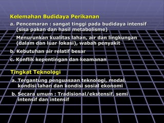 Kelemahan Budidaya Perikanan
a. Pencemaran : sangat tinggi pada budidaya intensif
(sisa pakan dan hasil metabolisme)
Menurunkan kualitas lahan, air dan lingkungan
(dalam dan luar lokasi), wabah penyakit
b. Kebutuhan air relatif besar
c. Konflik kepentingan dan keamanan
Tingkat Teknologi
a. Tergantung penguasaan teknologi, modal,
kondisi lahan dan kondisi sosial ekonomi
b. Secara umum : Tradisional/ekstensif, semi
intensif dan intensif
 