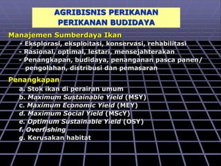 AGRIBISNIS PERIKANAN
PERIKANAN BUDIDAYA
Manajemen Sumberdaya Ikan
- Eksplorasi, eksploitasi, konservasi, rehabilitasi
- Rasional, optimal, lestari, mensejahterakan
- Penangkapan, budidaya, penanganan pasca panen/
pengolahan, distribusi dan pemasaran
Penangkapan
a. Stok ikan di perairan umum
b. Maximum Sustainable Yield (MSY)
c. Maximum Economic Yield (MEY)
d. Maximum Social Yield (MScY)
e. Optimum Sustainable Yield (OSY)
f. Overfishing
g. Kerusakan habitat
 