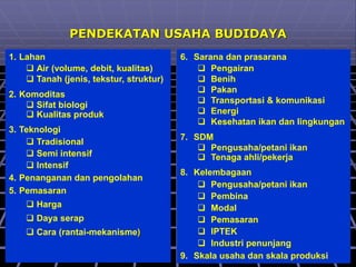 PENDEKATAN USAHA BUDIDAYA
1. Lahan
 Air (volume, debit, kualitas)
 Tanah (jenis, tekstur, struktur)
2. Komoditas
 Sifat biologi
 Kualitas produk
3. Teknologi
 Tradisional
 Semi intensif
 Intensif
4. Penanganan dan pengolahan
5. Pemasaran
 Harga
 Daya serap
 Cara (rantai-mekanisme)
6. Sarana dan prasarana
 Pengairan
 Benih
 Pakan
 Transportasi & komunikasi
 Energi
 Kesehatan ikan dan lingkungan
7. SDM
 Pengusaha/petani ikan
 Tenaga ahli/pekerja
8. Kelembagaan
 Pengusaha/petani ikan
 Pembina
 Modal
 Pemasaran
 IPTEK
 Industri penunjang
9. Skala usaha dan skala produksi
 