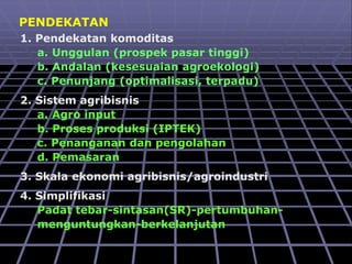 PENDEKATAN
1. Pendekatan komoditas
a. Unggulan (prospek pasar tinggi)
b. Andalan (kesesuaian agroekologi)
c. Penunjang (optimalisasi, terpadu)
2. Sistem agribisnis
a. Agro input
b. Proses produksi (IPTEK)
c. Penanganan dan pengolahan
d. Pemasaran
3. Skala ekonomi agribisnis/agroindustri
4. Simplifikasi
Padat tebar-sintasan(SR)-pertumbuhan-
menguntungkan-berkelanjutan
 