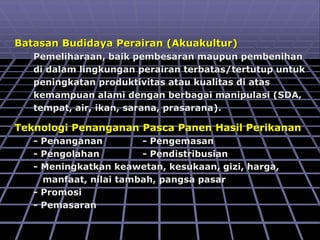 Batasan Budidaya Perairan (Akuakultur)
Pemeliharaan, baik pembesaran maupun pembenihan
di dalam lingkungan perairan terbatas/tertutup untuk
peningkatan produktivitas atau kualitas di atas
kemampuan alami dengan berbagai manipulasi (SDA,
tempat, air, ikan, sarana, prasarana).
Teknologi Penanganan Pasca Panen Hasil Perikanan
- Penanganan - Pengemasan
- Pengolahan - Pendistribusian
- Meningkatkan keawetan, kesukaan, gizi, harga,
manfaat, nilai tambah, pangsa pasar
- Promosi
- Pemasaran
 