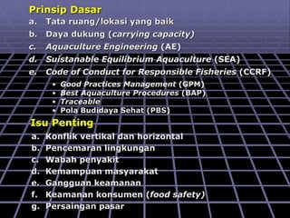 Isu Penting
a. Konflik vertikal dan horizontal
b. Pencemaran lingkungan
c. Wabah penyakit
d. Kemampuan masyarakat
e. Gangguan keamanan
f. Keamanan konsumen (food safety)
g. Persaingan pasar
Prinsip Dasar
a. Tata ruang/lokasi yang baik
b. Daya dukung (carrying capacity)
c. Aquaculture Engineering (AE)
d. Suistanable Equilibrium Aquaculture (SEA)
e. Code of Conduct for Responsible Fisheries (CCRF)
• Good Practices Management (GPM)
• Best Aquaculture Procedures (BAP)
• Traceable
• Pola Budidaya Sehat (PBS)
 