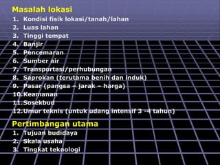 Masalah lokasi
1. Kondisi fisik lokasi/tanah/lahan
2. Luas lahan
3. Tinggi tempat
4. Banjir
5. Pencemaran
6. Sumber air
7. Transportasi/perhubungan
8. Saprokan (terutama benih dan induk)
9. Pasar (pangsa – jarak – harga)
10.Keamanan
11.Sosekbud
12.Umur teknis (untuk udang intensif 3 -4 tahun)
Pertimbangan utama
1. Tujuan budidaya
2. Skala usaha
3. Tingkat teknologi
 