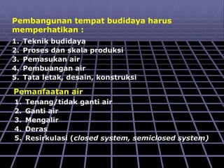 Pembangunan tempat budidaya harus
memperhatikan :
1. Teknik budidaya
2. Proses dan skala produksi
3. Pemasukan air
4. Pembuangan air
5. Tata letak, desain, konstruksi
Pemanfaatan air
1. Tenang/tidak ganti air
2. Ganti air
3. Mengalir
4. Deras
5. Resirkulasi (closed system, semiclosed system)
 