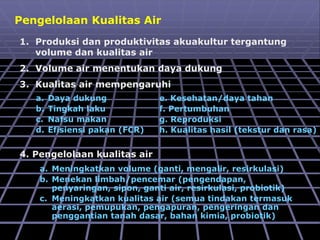Pengelolaan Kualitas Air
1. Produksi dan produktivitas akuakultur tergantung
volume dan kualitas air
2. Volume air menentukan daya dukung
3. Kualitas air mempengaruhi
a. Daya dukung
b. Tingkah laku
c. Nafsu makan
d. Efisiensi pakan (FCR)
e. Kesehatan/daya tahan
f. Pertumbuhan
g. Reproduksi
h. Kualitas hasil (tekstur dan rasa)
4. Pengelolaan kualitas air
a. Meningkatkan volume (ganti, mengalir, resirkulasi)
b. Menekan limbah/pencemar (pengendapan,
penyaringan, sipon, ganti air, resirkulasi, probiotik)
c. Meningkatkan kualitas air (semua tindakan termasuk
aerasi, pemupukan, pengapuran, pengeringan dan
penggantian tanah dasar, bahan kimia, probiotik)
 