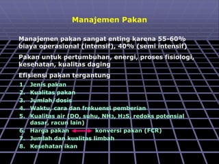 Manajemen Pakan
Manajemen pakan sangat enting karena 55-60%
biaya operasional (intensif), 40% (semi intensif)
Pakan untuk pertumbuhan, energi, proses fisiologi,
kesehatan, kualitas daging
Efisiensi pakan tergantung
1. Jenis pakan
2. Kualitas pakan
3. Jumlah/dosis
4. Waktu, cara dan frekuensi pemberian
5. Kualitas air (DO, suhu, NH3, H2S, redoks potensial
dasar, racun lain)
6. Harga pakan konversi pakan (FCR)
7. Jumlah dan kualitas limbah
8. Kesehatan ikan
 