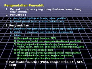 Pengendalian Penyakit
1. Penyakit : proses yang menyebabkan ikan/udang
tidak normal
2. Penyebab :
a. Non infeksi (kualitas air, kurang pakan, genetik)
b. Infeksi (parasit, jamur, protozoa, bakteri, virus)
3. Pengendalian
a. Diagnosis : mengetahui penyebab secara cepat, tepat dan efisien
b. Metode : mencegah, menyembuhkan, memberantas
c. Teknik :
1) Mencegah serangan (sanitasi, SPF)
2) Mengurangi jumlah dan keganasan (kualitas air, probiotik)
3) Meningkatkan ketahanan ikan/udang (immunostimulan,
vaksin, pakan, probiotik, obat-obatan, seleksi/breeding, SPR)
4) Mengobati (suntik, rendam, oral)
5) Mencegah penularan/penyebaran (sanitasi, memusnahkan
ikan sakit dan karier, menutup kegiatan sementara)
(Prinsip biosecurity, biosafety, bioterorism)
4. Pola Budidaya Sehat (PBS), dengan GPM, BAP, SEA,
CCRF
 