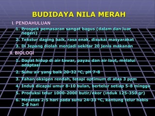 BUDIDAYA NILA MERAH
I. PENDAHULUAN
1. Prospek pemasaran sangat bagus (dalam dan luar
negeri)
2. Tekstur daging baik, rasa enak, disukai masyarakat
3. Di Jepang diolah menjadi sekitar 20 jenis makanan
II. BIOLOGI
1. Dapat hidup di air tawar, payau dan air laut, melalui
adaptasi
2. Suhu air yang baik 20-32 ºC, pH 7-8
3. Tahan oksigen rendah, tetapi optimum di atas 3 ppm
4. Induk dicapai umur 8-10 bulan, bertelur setiap 5-8 minggu
5. Produksi telur 1000-2000 butir/ekor (induk 125-350 gr)
6. Menetas 2-5 hari pada suhu 24-33 ºC, kantung telur habis
2-6 hari
 