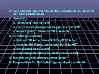 10. Laju sintasan (survivel rate) 50-99%, tergantung ukuran benih
dan lama pemeliharaan
11. Produksi :
a. Tradisional : 800 kg/ha/MT
b. Semi intensif (dosis pupuk tinggi) : 2,5 ton/ha/MT
c. Intensif (pelet) : 5-6 ton/ha/TM atau lebih
12. Perhitungan ekonomi
a. Kolam 2.500 m2, produksi 9.600 kg/MT(6 bulan)
b. Investasi Rp 15 juta, operasional Rp 37 juta/MT
c. Pendapatan Rp 60 juta/MT
d. Keuntungan bersih Rp 55 juta/th, B-C ratio 1,44
13. Masalah penyakit protozoa, jamur, bakteri
14. Pengendalian PK, CuSO4 NaCl (garam dapur), antibiotik
 