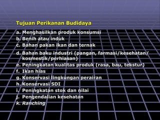 Tujuan Perikanan Budidaya
a. Menghasilkan produk konsumsi
b. Benih atau induk
c. Bahan pakan ikan dan ternak
d. Bahan baku industri (pangan, farmasi/kesehatan/
kosmestik/perhiasan)
e. Peningkatan kualitas produk (rasa, bau, tekstur)
f. Ikan hias
g. Konservasi lingkungan perairan
h. Konservasi SDI
i. Peningkatan stok dan nilai
j. Pengendalian kesehatan
k. Ranching
 
