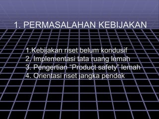 1. PERMASALAHAN KEBIJAKAN
1.Kebijakan riset belum kondusif
2. Implementasi tata ruang lemah
3. Pengertian “Product safety” lemah
4. Orientasi riset jangka pendek
 