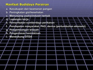 Manfaat Budidaya Perairan
a. Kecukupan dan keamanan pangan
b. Peningkatan gizi/kesehatan
c. Menunjang usaha/industri terkait
d. Lapangan kerja
e. Pemanfaatan sumberdaya perikanan
f. Pendapatan masyarakat, PAD, devisa (pertumbuhan ekonomi)
g. Pengembangan wilayah
h. Pengentasan kemiskinan
i. Mendukung OTDA
 