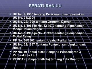 PERATURAN UU
 UU No. 9/1985 tentang Perikanan disempurnakan
UU No. 31/2004
 UU No. 22/1999 tentang Otonomi Daerah
 UU No. 6/1968 jo No. 12 1970 tentang Penanaman
Modal Dalam Negeri
 UU No. 1/1967 jo No. 11/1970 tentang Penanaman
Modal Asing
 PP No. 54/2002 tentang Usaha Perikanan
 UU No. 23/1997 Tentang Pengelolaan Lingkungan
Hidup
 PP No. 19 Tahun 1999. Pengend Pencemaran &
Perusakana Laut
 PERDA (Kabupaten/Kota) tentang Tata Ruang
 