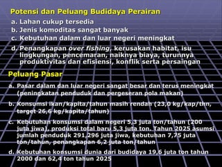 Peluang Pasar
a. Pasar dalam dan luar negeri sangat besar dan terus meningkat
(peningkatan penduduk dan pergeseran pola makan)
b. Konsumsi ikan/kapita/tahun masih rendah (23,0 kg/kap/thn,
target 26,6 kg/kapita/tahun)
c. Kebutuhan konsumsi dalam negeri 5,3 juta ton/tahun (200
juta jiwa), produksi total baru 5,3 juta ton. Tahun 2025 asumsi
jumlah penduduk 291,296 juta jiwa, kebutuhan 7,75 juta
ton/tahun, penangkapan 6,2 juta ton/tahun
d. Kebutuhan konsumsi dunia dari budidaya 19,6 juta ton tahun
2000 dan 62,4 ton tahun 2025
Potensi dan Peluang Budidaya Perairan
a. Lahan cukup tersedia
b. Jenis komoditas sangat banyak
c. Kebutuhan dalam dan luar negeri meningkat
d. Penangkapan over fishing, kerusakan habitat, isu
lingkungan, pencemaran, naiknya biaya, turunnya
produktivitas dan efisiensi, konflik serta persaingan
 