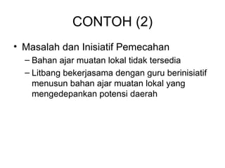 CONTOH (2) Masalah dan Inisiatif Pemecahan Bahan ajar muatan lokal tidak tersedia Litbang bekerjasama dengan guru berinisiatif menusun bahan ajar muatan lokal yang mengedepankan potensi daerah 